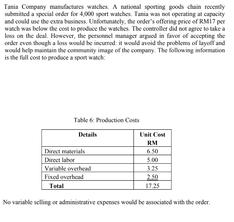 Tania Company manufactures watches. A national sporting goods chain recently
submitted a special order for 4,000 sport watches. Tania was not operating at capacity
and could use the extra business. Unfortunately, the order's offering price of RM17 per
watch was below the cost to produce the watches. The controller did not agree to take a
loss on the deal. However, the personnel manager argued in favor of accepting the
order even though a loss would be incurred: it would avoid the problems of layoff and
would help maintain the community image of the company. The following information
is the full cost to produce a sport watch:
Table 6: Production Costs
Details
Direct materials
Direct labor
Variable overhead
Fixed overhead
Total
Unit Cost
RM
6.50
5.00
3.25
2.50
17.25
No variable selling or administrative expenses would be associated with the order.