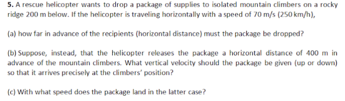 5. A rescue helicopter wants to drop a package of supplies to isolated mountain climbers on a rocky
ridge 200 m below. If the helicopter is traveling horizontally with a speed of 70 m/s (250 km/h),
(a) how far in advance of the recipients (horizontal distance) must the package be dropped?
(b) Suppose, instead, that the helicopter releases the package a horizontal distance of 400 m in
advance of the mountain climbers. What vertical velocity should the package be given (up or down)
so that it arrives precisely at the climbers' position?
(c) With what speed does the package land in the latter case?
