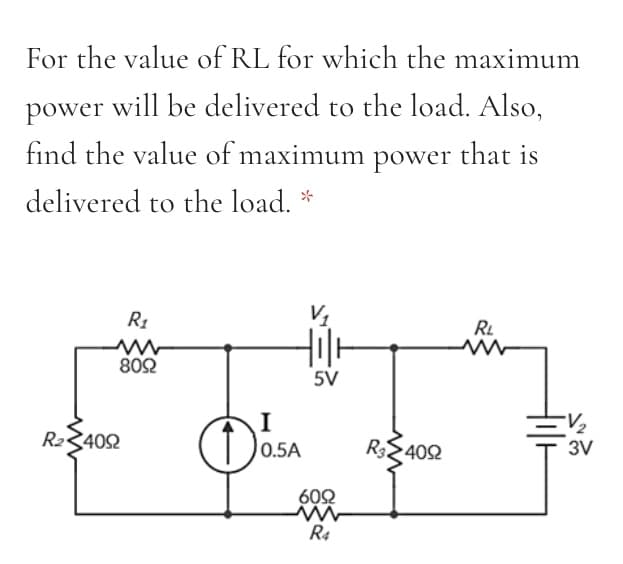 For the value of RL for which the maximum
power will be delivered to the load. Also,
find the value of maximum power that is
delivered to the load. *
R1
RL
802
5V
I
R23402
R32402
0.5A
3V
602
R4
