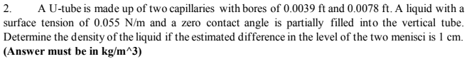 2.
A U-tube is made up of two capillaries with bores of 0.0039 ft and 0.0078 ft. A liquid with a
surface tension of 0.055 N/m and a zero contact angle is partially filled into the vertical tube.
Determine the density of the liquid if the estimated difference in the level of the two menisci is 1 cm.
(Answer must be in kg/m^3)
