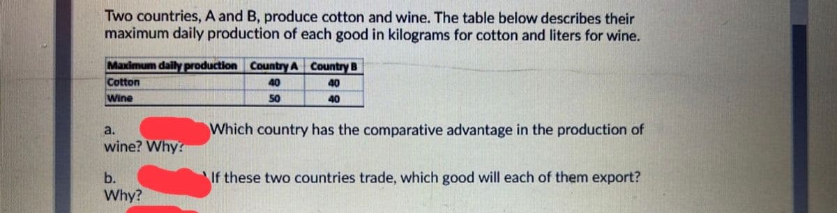 Two countries, A and B, produce cotton and wine. The table below describes their
maximum daily production of each good in kilograms for cotton and liters for wine.
Maximum daily production Country A Country B
Cotton
40
40
Wine
50
40
Which country has the comparative advantage in the production of
a.
wine? Why?
b.
If these two countries trade, which good will each of them export?
Why?

