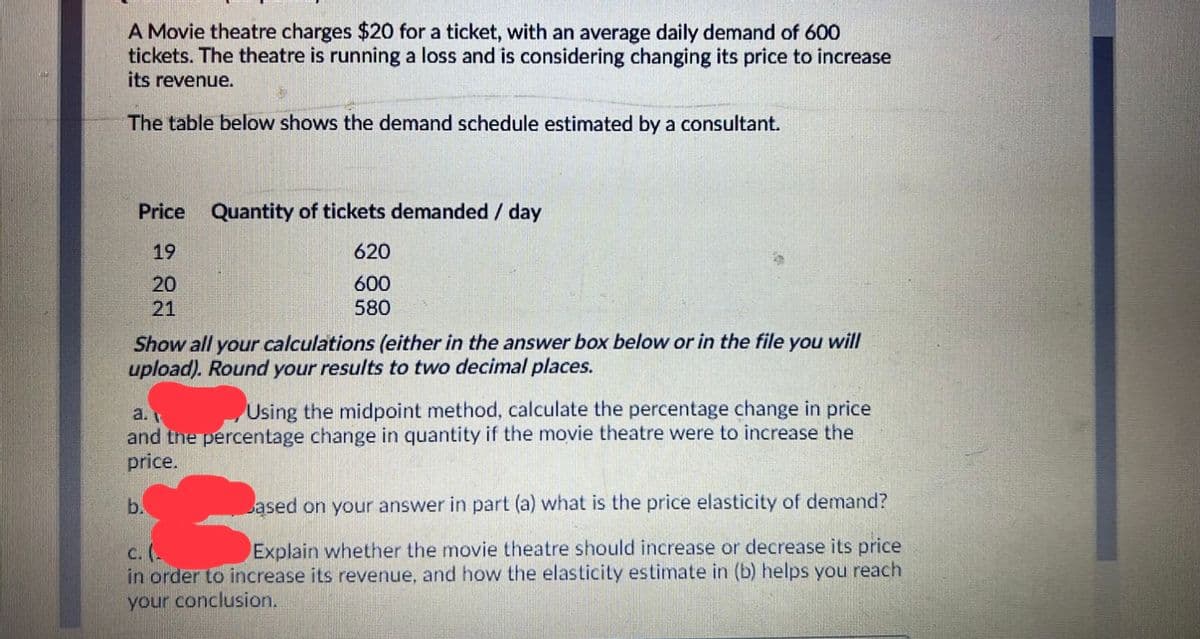 A Movie theatre charges $20 for a ticket, with an average daily demand of 600
tickets. The theatre is running a loss and is considering changing its price to increase
its revenue.
The table below shows the demand schedule estimated by a consultant.
Price Quantity of tickets demanded / day
19
620
20
21
600
580
Show all your calculations (either in the answer box below or in the file you will
upload). Round your results to two decimal places.
a.
Using the midpoint method, calculate the percentage change in price
and the percentage change in quantity if the movie theatre were to increase the
price.
b.
ased on your answer in part (a) what is the price elasticity of demand?
c. (-
in order to increase its revenue, and how the elasticity estimate in (b) helps you reach
your conclusion.
Explain whether the movie theatre should increase or decrease its price
