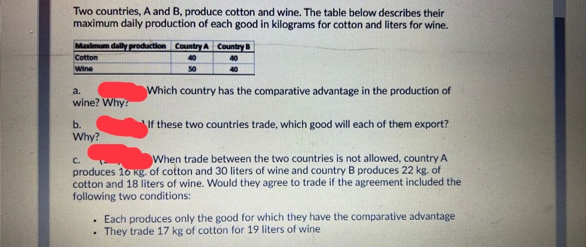 Two countries, A and B, produce cotton and wine. The table below describes their
maximum daily production of each good in kilograms for cotton and liters for wine.
Maximum daily production Country A Country B
Cotton
40
40
Wine
50
40
Which country has the comparative advantage in the production of
a.
wine? Why?
b.
Why?
If these two countries trade, which good will each of them export?
C.
When trade between the two countries is not allowed, country A
produces 16 kg. of cotton and 30 liters of wine and country B produces 22 kg. of
cotton and 18 liters of wine. Would they agree to trade if the agreement included the
following two conditions:
Each produces only the good for which they have the comparative advantage
They trade 17 kg of cotton for 19 liters of wine
