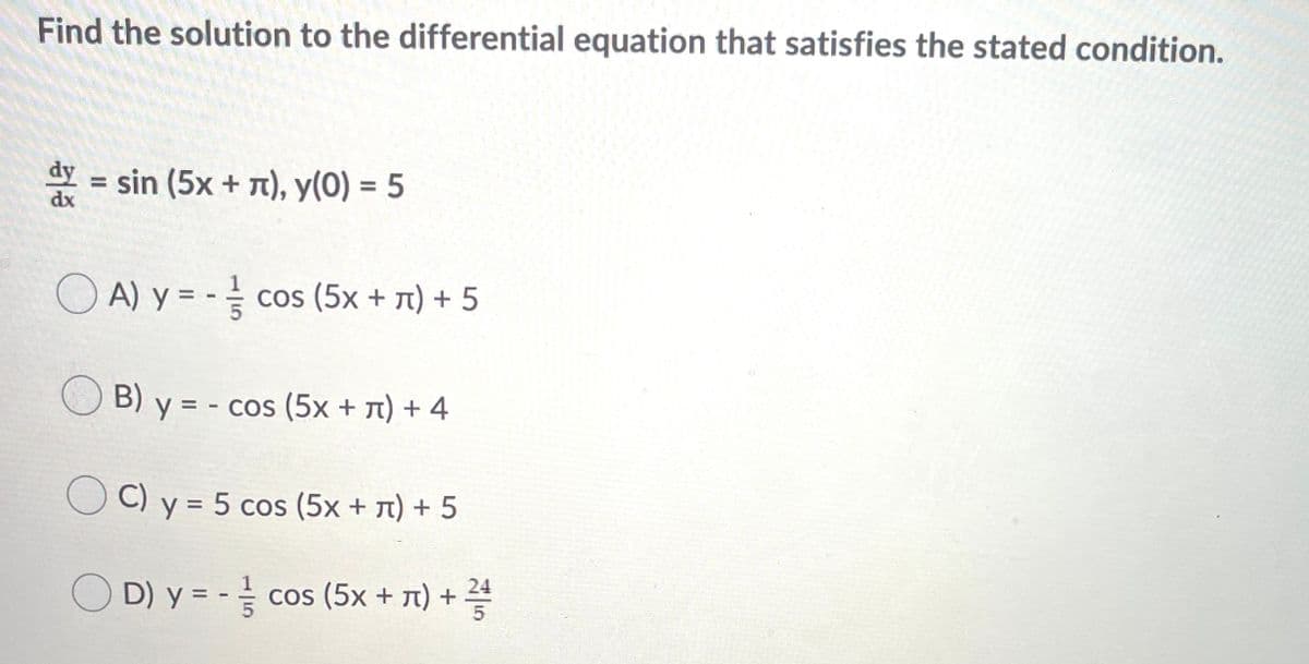 Find the solution to the differential equation that satisfies the stated condition.
dy
= sin (5x + T), y(0) = 5
%3D
dx
O A) y = - cos (5x + 1) + 5
O B) y = - cos (5x + 7) + 4
O C) y = 5 cos (5x + T) + 5
D) y=D cos (5x + π) + 꽃
