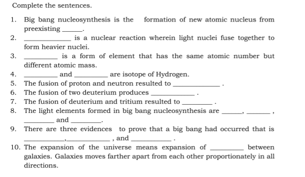 Complete the sentences.
1. Big bang nucleosynthesis is the formation of new atomic nucleus from
preexisting
2.
is a nuclear reaction wherein light nuclei fuse together to
form heavier nuclei.
3.
is a form of element that has the same atomic number but
different atomic mass.
4.
and
are isotope of Hydrogen.
5. The fusion of proton and neutron resulted to
6. The fusion of two deuterium produces
7. The fusion of deuterium and tritium resulted to .
8. The light elements formed in big bang nucleosynthesis are
and
9. There are three evidences to prove that a big bang had occurred that is
, and
10. The expansion of the universe means expansion of
galaxies. Galaxies moves farther apart from each other proportionately in all
between
directions.
