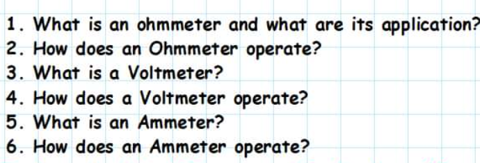 1. What is an ohmmeter and what are its application?
2. How does an Ohmmeter operate?
3. What is a Voltmeter?
4. How does a Voltmeter operate?
5. What is an Ammeter?
6. How does an Ammeter operate?
