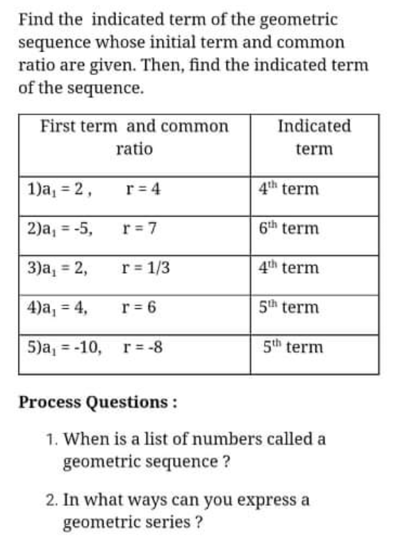 Find the indicated term of the geometric
sequence whose initial term and common
ratio are given. Then, find the indicated term
of the sequence.
First term and common
Indicated
ratio
term
1)a, = 2,
r = 4
4th term
2)a, = -5,
r = 7
6th term
%3D
3)а, %3D 2,
r = 1/3
4th term
4)а, 3 4,
r = 6
5th term
5)а, %3-10, г%3-8
5th term
Process Questions :
1. When is a list of numbers called a
geometric sequence ?
2. In what ways can you express a
geometric series ?
