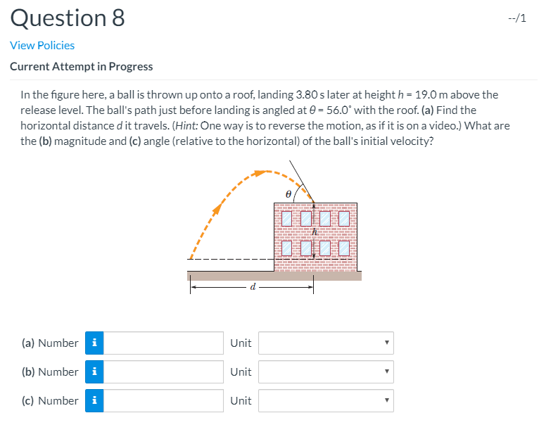 In the figure here, a ball is thrown up onto a roof, landing 3.80 s later at height h = 19.0 m above the
release level. The ball's path just before landing is angled at e = 56.0" with the roof. (a) Find the
horizontal distance d it travels. (Hint: One way is to reverse the motion, as if it is on a video.) What are
the (b) magnitude and (c) angle (relative to the horizontal) of the ball's initial velocity?
D000
