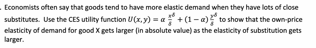 . Economists often say that goods tend to have more elastic demand when they have lots of close
χδ
= α + (1 - a)
substitutes. Use the CES utility function U(x, y)
to show that the own-price
elasticity of demand for good X gets larger (in absolute value) as the elasticity of substitution gets
larger.