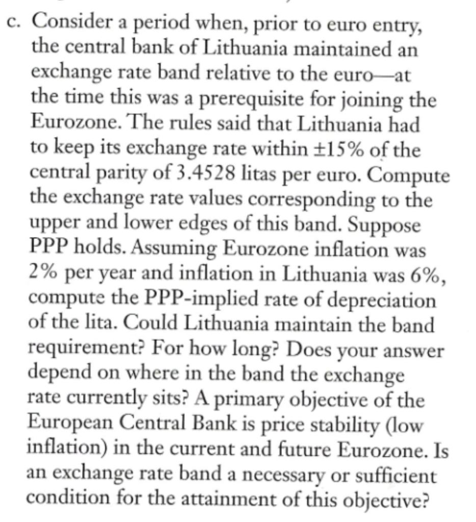 c. Consider a period when, prior to euro entry,
the central bank of Lithuania maintained an
exchange rate band relative to the euro-at
the time this was a prerequisite for joining the
Eurozone. The rules said that Lithuania had
to keep its exchange rate within ±15% of the
central parity of 3.4528 litas per euro. Compute
the exchange rate values corresponding to the
upper and lower edges of this band. Suppose
PPP holds. Assuming Eurozone inflation was
2% per year and inflation in Lithuania was 6%,
compute the PPP-implied rate of depreciation
of the lita. Could Lithuania maintain the band
requirement? For how long? Does your answer
depend on where in the band the exchange
rate currently sits? A primary objective of the
European Central Bank is price stability (low
inflation) in the current and future Eurozone. Is
an exchange rate band a necessary or sufficient
condition for the attainment of this objective?