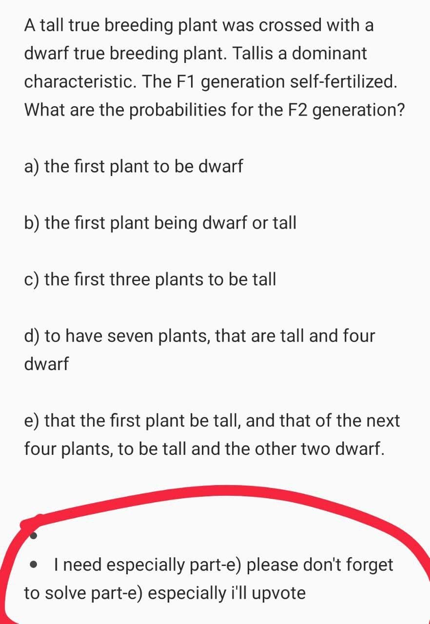A tall true breeding plant was crossed with a
dwarf true breeding plant. Tallis a dominant
characteristic. The F1 generation self-fertilized.
What are the probabilities for the F2 generation?
a) the first plant to be dwarf
b) the first plant being dwarf or tall
c) the first three plants to be tall
d) to have seven plants, that are tall and four
dwarf
e) that the first plant be tall, and that of the next
four plants, to be tall and the other two dwarf.
I need especially part-e) please don't forget
to solve part-e) especially i'll upvote