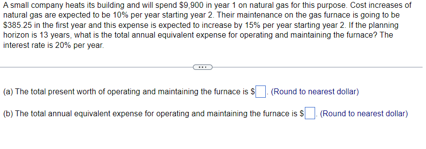A small company heats its building and will spend $9,900 in year 1 on natural gas for this purpose. Cost increases of
natural gas are expected to be 10% per year starting year 2. Their maintenance on the gas furnace is going to be
$385.25 in the first year and this expense is expected to increase by 15% per year starting year 2. If the planning
horizon is 13 years, what is the total annual equivalent expense for operating and maintaining the furnace? The
interest rate is 20% per year.
(a) The total present worth of operating and maintaining the furnace is $
(Round to nearest dollar)
(b) The total annual equivalent expense for operating and maintaining the furnace is $ (Round to nearest dollar)