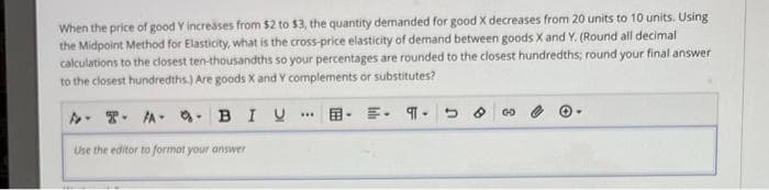 When the price of good Y increases from $2 to $3, the quantity demanded for good X decreases from 20 units to 10 units. Using
the Midpoint Method for Elasticity, what is the cross-price elasticity of demand between goods X and Y. (Round all decimal
calculations to the closest ten-thousandths so your percentages are rounded to the closest hundredths; round your final answer
to the closest hundredths.) Are goods X and Y complements or substitutes?
BIU
AT
A
Use the editor to formot your answer
.... E. ¶ 5 00
▾