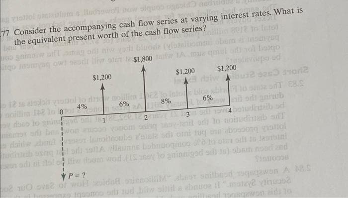 vishol ottelum s llachowo now olques ogrold
bid omated
77 Consider the accompanying cash flow series at varying interest rates. What is
the equivalent present worth of the cash flow series?
212 in Into)
bluode (vloeibomii obsina inomyn
Go gninaiw bift og oft niw
irgo Jasaryag owl pedi lliw 9167 12 $1,800 aw 1A mue qmal adi yol baigo
Traslaviupo ed
لعتلة
tudiuzib
1
on adi ui folo
$1,200
Abu2 0263702
12 is also vratol to dne noillim 1962 to Intons blog abhi to onda on €8.S
noillim 142 lo loto 4%
oy done to gn
a od antub
yad
mismox ad benvor
$1,200
$1,200
6% 2A 110.8%uunil 166%
2
1000 yaniom osito
z lamoteoubs a'atale si omi tugs abosoon vool
si 1911A launne bobnuogmoo o to o oft is lastini
Vinuroos
iw oum wod. (IS soy to gninniged sdi 10) sbam nood and
YP = ?
02 TUO DVB2 of wolf cidad orienoilliM" absor shilbead roqngawon A MR.S
quomoo os sudbiw sihil a ebauoe il "matey vinuos?
nillead rogagawon aids to
1135dl 1974 betudiazib od
em od to noitudinab od