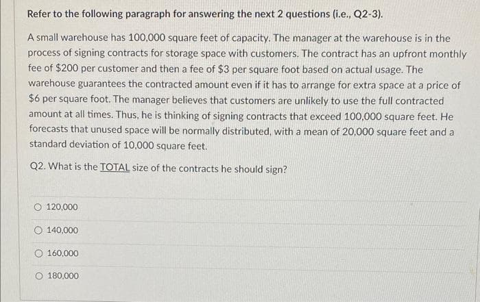 Refer to the following paragraph for answering the next 2 questions (i.e., Q2-3).
A small warehouse has 100,000 square feet of capacity. The manager at the warehouse is in the
process of signing contracts for storage space with customers. The contract has an upfront monthly
fee of $200 per customer and then a fee of $3 per square foot based on actual usage. The
warehouse guarantees the contracted amount even if it has to arrange for extra space at a price of
$6 per square foot. The manager believes that customers are unlikely to use the full contracted
amount at all times. Thus, he is thinking of signing contracts that exceed 100,000 square feet. He
forecasts that unused space will be normally distributed, with a mean of 20,000 square feet and a
standard deviation of 10,000 square feet.
Q2. What is the TOTAL size of the contracts he should sign?
120,000
O140,000
160,000
180,000