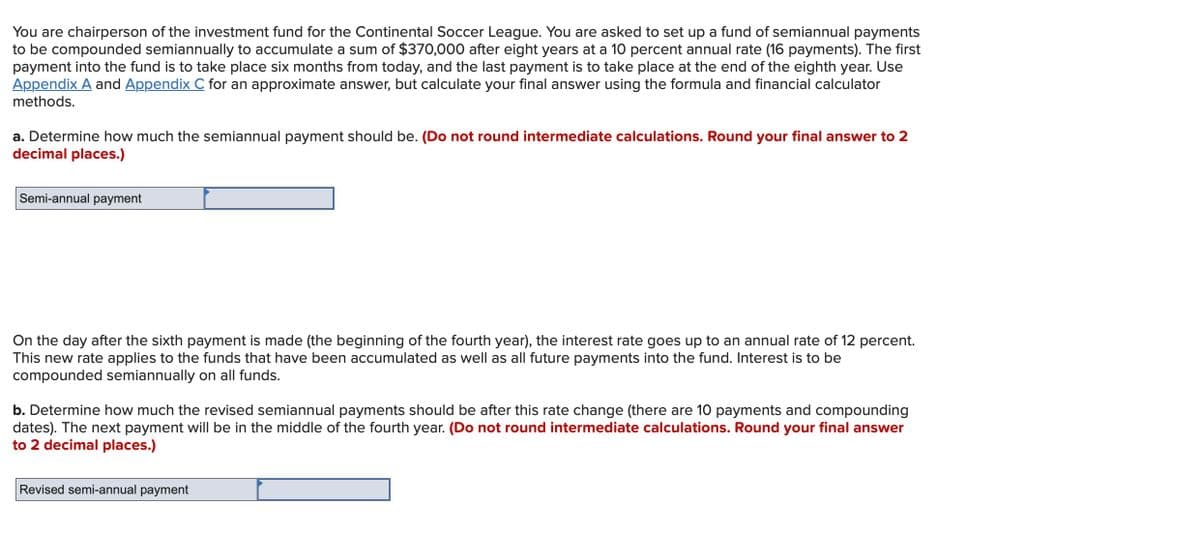 You are chairperson of the investment fund for the Continental Soccer League. You are asked to set up a fund of semiannual payments
to be compounded semiannually to accumulate a sum of $370,000 after eight years at a 10 percent annual rate (16 payments). The first
payment into the fund is to take place six months from today, and the last payment is to take place at the end of the eighth year. Use
Appendix A and Appendix C for an approximate answer, but calculate your final answer using the formula and financial calculator
methods.
a. Determine how much the semiannual payment should be. (Do not round intermediate calculations. Round your final answer to 2
decimal places.)
Semi-annual payment
On the day after the sixth payment is made (the beginning of the fourth year), the interest rate goes up to an annual rate of 12 percent.
This new rate applies to the funds that have been accumulated as well as all future payments into the fund. Interest is to be
compounded semiannually on all funds.
b. Determine how much the revised semiannual payments should be after this rate change (there are 10 payments and compounding
dates). The next payment will be in the middle of the fourth year. (Do not round intermediate calculations. Round your final answer
to 2 decimal places.)
Revised semi-annual payment