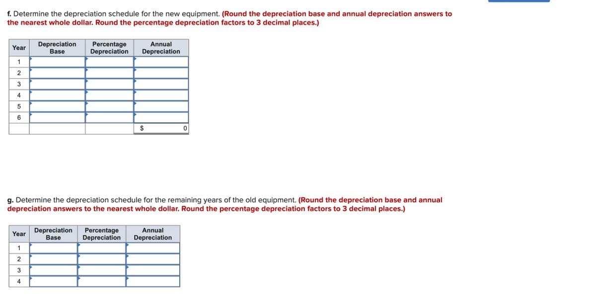 f. Determine the depreciation schedule for the new equipment. (Round the depreciation base and annual depreciation answers to
the nearest whole dollar. Round the percentage depreciation factors to 3 decimal places.)
Year
1
2
3
4
5
6
Year
Depreciation
Base
1
2
3
4
Percentage
Depreciation
Annual
Depreciation
g. Determine the depreciation schedule for the remaining years of the old equipment. (Round the depreciation base and annual
depreciation answers to the nearest whole dollar. Round the percentage depreciation factors to 3 decimal places.)
Depreciation Percentage
Base
Depreciation
$
0
Annual
Depreciation