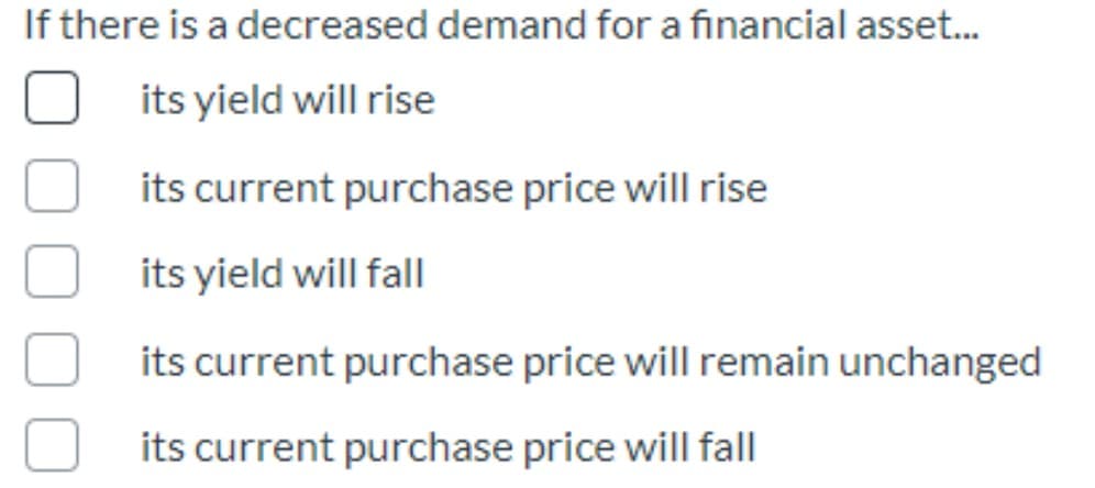 If there is a decreased demand for a financial asset.
its yield will rise
its current purchase price will rise
its yield will fall
its current purchase price will remain unchanged
its current purchase price will fall
