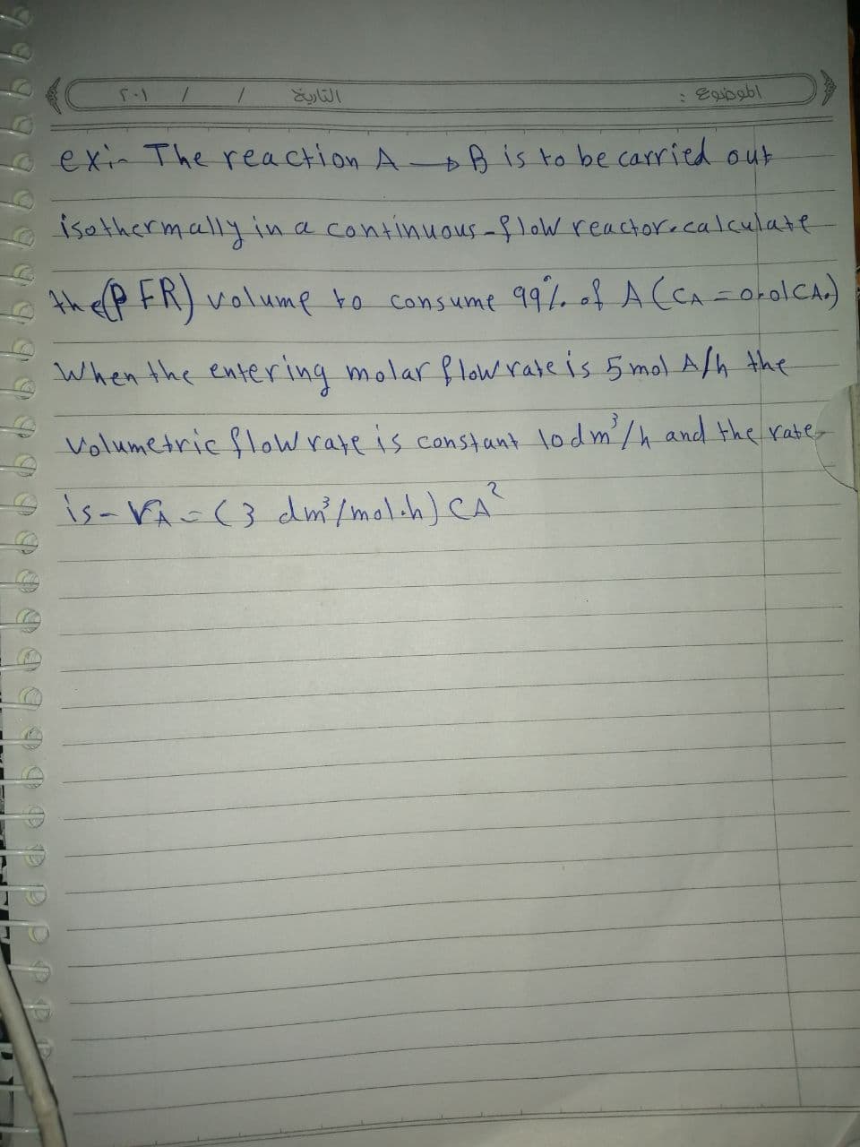 e exin The reaction A- is to be carried out
isathermally in a continuaus -f loW reactorecalculate
thefp FR) volump to consume q99%. of A (CA=orolCAr)
When the entering molar flow rate is 5 mol Ash the
Volumetric flow rare is constant lodm/hand the raber
eis-Vic(} dm/mol.h) CA
PPP
