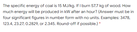 The specific energy of coal is 15 MJ/kg. If I burn 57.7 kg of wood. How
much energy will be produced in kW after an hour? (Answer must be in
four significant figures in number form with no units. Examples: 3478,
123.4, 23.27, 0.2829, or 2.345. Round-off if possible.) *
