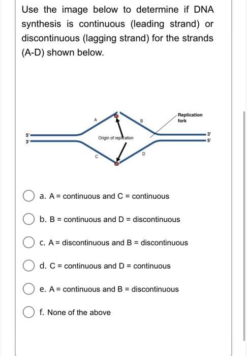 Use the image below to determine if DNA
synthesis is continuous (leading strand) or
discontinuous (lagging strand) for the strands
(A-D) shown below.
in 3
5
Origin of replication
a. A = continuous and C= continuous
b. B = continuous and D = discontinuous
Replication
fork
c. A = discontinuous and B = discontinuous
O d. C = continuous and D = continuous
e. A = continuous and B = discontinuous
f. None of the above
3
in
5