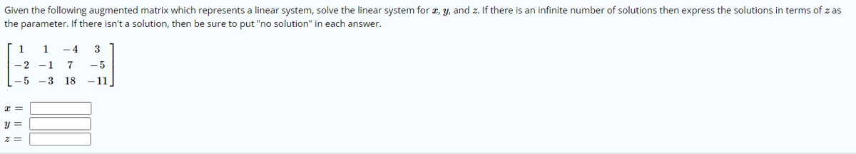 Given the following augmented matrix which represents a linear system, solve the linear system for a, y, and z. If there is an infinite number of solutions then express the solutions in terms of z as
the parameter. If there isn't a solution, then be sure to put "no solution" in each answer.
1
- 4
3
- 2
-1
7
- 5
- 5
- 3
18
- 11
y =
I| ||
