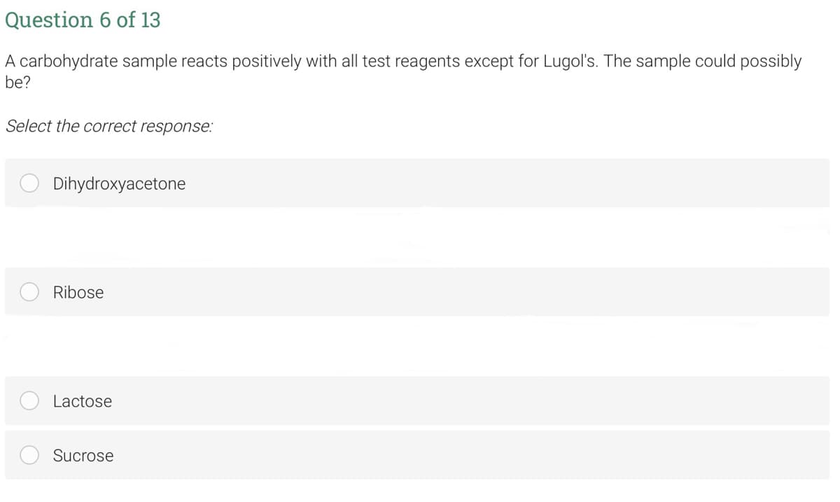 Question 6 of 13
A carbohydrate sample reacts positively with all test reagents except for Lugol's. The sample could possibly
be?
Select the correct response:
Dihydroxyacetone
Ribose
Lactose
Sucrose
