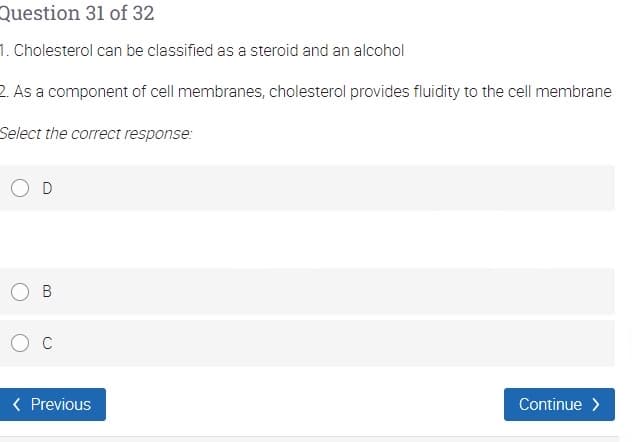 Question 31 of 32
1. Cholesterol can be classified as a steroid and an alcohol
2. As a component of cell membranes, cholesterol provides fluidity to the cell membrane
Select the correct response:
C
( Previous
Continue >
