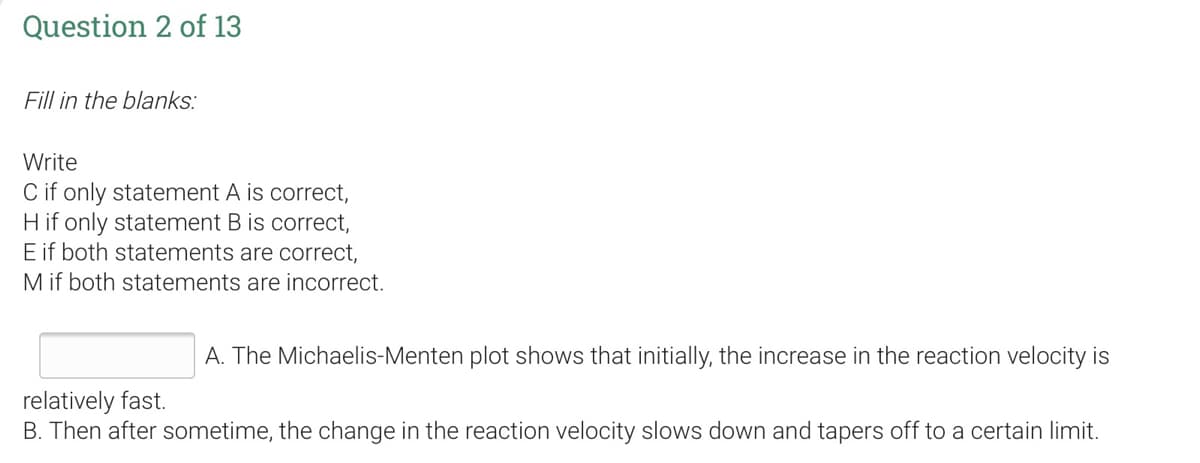 Question 2 of 13
Fill in the blanks:
Write
C if only statement A is correct,
H if only statement B is correct,
E if both statements are correct,
M if both statements are incorrect.
A. The Michaelis-Menten plot shows that initially, the increase in the reaction velocity is
relatively fast.
B. Then after sometime, the change in the reaction velocity slows down and tapers off to a certain limit.
