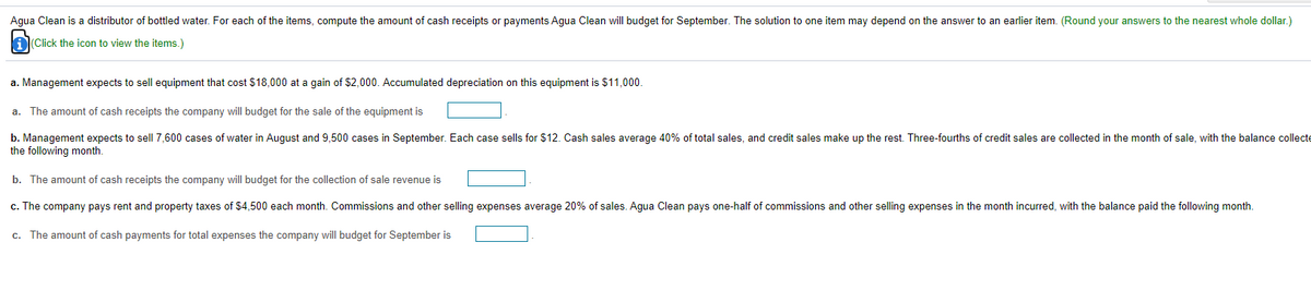 Agua Clean is a distributor of bottled water. For each of the items, compute the amount of cash receipts or payments Agua Clean will budget for September. The solution to one item may depend on the answer to an earlier item. (Round your answers to the nearest whole dollar.)
AClick the icon to view the items.)
a. Management expects to sell equipment that cost $18,000 at a gain of $2,000. Accumulated depreciation on this equipment is $11,000.
a. The amount of cash receipts the company will budget for the sale of the equipment is
b. Management expects to sell7,600 cases of water in August and 9,500 cases in September. Each case sells for $12. Cash sales average 40% of total sales, and credit sales make up the rest. Three-fourths of credit sales are collected in the month of sale, with the balance collecte
the following month.
b. The amount of cash receipts the company will budget for the collection of sale revenue is
c. The company pays rent and property taxes of $4,500 each month. Commissions and other selling expenses average 20% of sales. Agua Clean pays one-half of commissions and other selling expenses in the month incurred, with the balance paid the following month.
c. The amount of cash payments for total expenses the company will budget for September is
