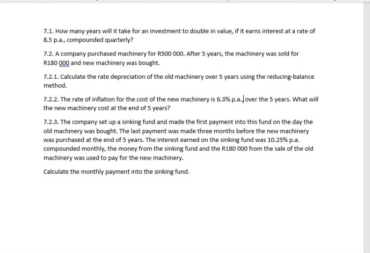 7.1. How many years will it take for an investment to double in value, if it earns interest at a rate of
8.5 p.a., compounded quarterly?
7.2. A company purchased machinery for R500 000. After 5 years, the machinery was sold for
R180 000 and new machinery was bought.
7.2.1. Calculate the rate depreciation of the old machinery over 5 years using the reducing-balance
method.
7.2.2. The rate of inflation for the cost of the new machinery is 6.3% p.a./over the 5 years. What will
the new machinery cost at the end of 5 years?
7.2.3. The company set up a sinking fund and made the first payment into this fund on the day the
old machinery was bought. The last payment was made three months before the new machinery
was purchased at the end of 5 years. The interest earned on the sinking fund was 10.25% p.a.
compounded monthly, the money from the sinking fund and the R180 000 from the sale of the old
machinery was used to pay for the new machinery.
Calculate the monthly payment into the sinking fund.
