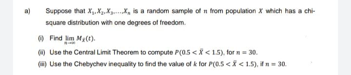 a)
Suppose that X₁, X₂, X3.....X, is a random sample of 1 from population X which has a chi-
square distribution with one degrees of freedom.
(i) Find lim Mg(t).
11-00
(ii) Use the Central Limit Theorem to compute P(0.5 < X < 1.5), for n = 30.
(iii) Use the Chebychev inequality to find the value of k for P(0.5 < X < 1.5), if n = 30.