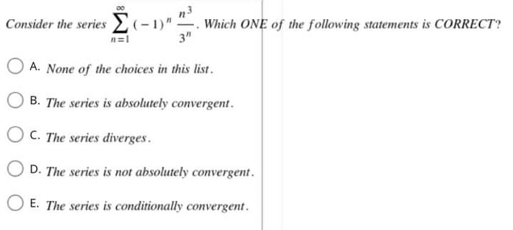 Consider the series Σ(-1)"! Which ONE of the following statements is CORRECT?
n=1
3"
A. None of the choices in this list.
B. The series is absolutely convergent.
D. The series is not absolutely convergent.
E. The series is conditionally convergent.
OC. The series diverges.