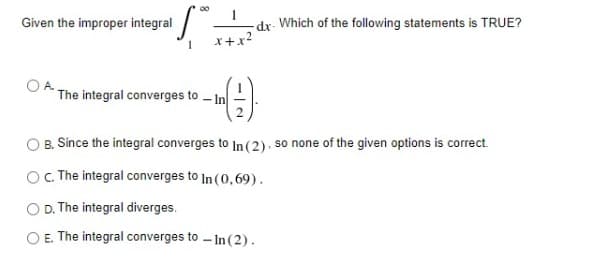 Given the improper integral
-dx- Which of the following statements is TRUE?
x+x2
* The integral converges to - In
B. Since the integral converges to In (2): so none of the given options is correct.
OC The integral converges to In (0,69).
O D. The integral diverges.
E. The integral converges to - In (2).
