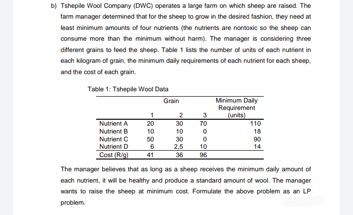 b) Tshepile Wool Company (DWC) operates a large farm on which sheep are raised. The
farm manager determined that for the sheep to grow in the desired fashion, they need at
least minimum amounts of four nutrients (the nutrients are nontoxic so the sheep can
consume more than the minimum without harm). The manager is considering three
different grains to feed the sheep. Table 1 lists the number of units of each nutrient in
each kilogram of grain, the minimum daily requirements of each nutrient for each sheep,
and the cost of each grain.
Table 1: Tshepile Wool Data
Minimum Daily
Requirement
(units)
110
Grain
1
3
Nutrient A
20
30
70
Nutrient B
10
10
18
Nutrient C
Nutrient D
50
30
90
14
6
2,5
10
Cost (R/g)
41
36
96
The manager believes that as long as a sheep receives the minimum daily amount of
each nutrient, it will be healthy and produce a standard amount of wool. The manager
wants to raise the sheep at minimum cost. Formulate the above problem as an LP
problem.
