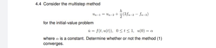 4.4 Consider the multistep method
Un-1 = Un-2+(3fn-2-fn-3)
for the initial-value problem
u=f(t, u(t)), 0≤t≤1, u(0) = a
where a is a constant. Determine whether or not the method (1)
converges.