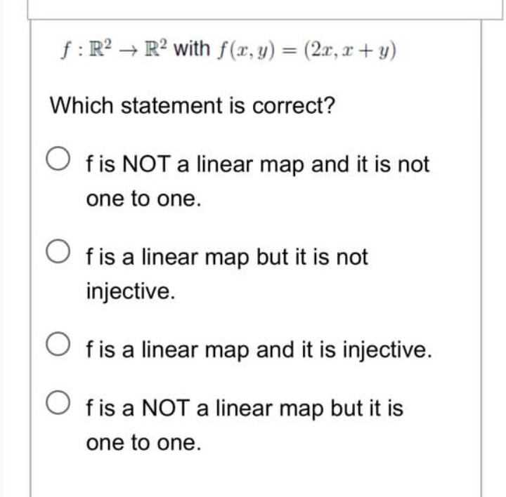 f: R² R2 with f(x, y) = (2x, x+y)
Which statement is correct?
Of is NOT a linear map and it is not
one to one.
Of is a linear map but it is not
injective.
Of is a linear map and it is injective.
f is a NOT a linear map but it is
one to one.