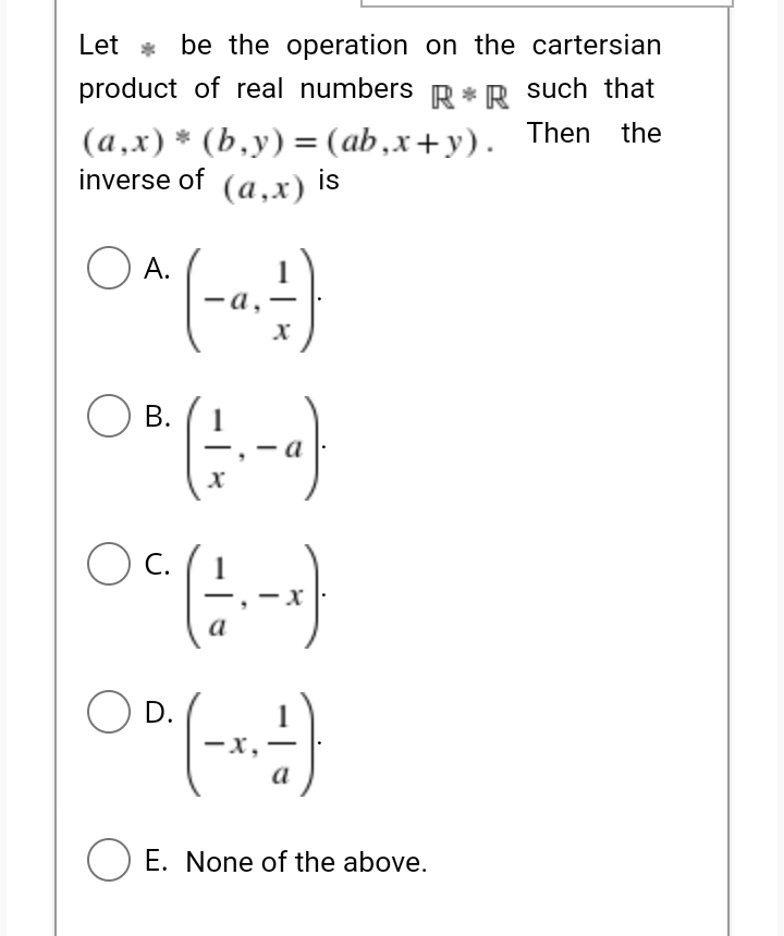 Let * be the operation on the cartersian
product of real numbers R*R such that
(a,x) * (b,y) = (ab,x+y). Then the
inverse of (a,x) Is
O A.
- a,
В.
C.
a
O D.
a
O E. None of the above.
