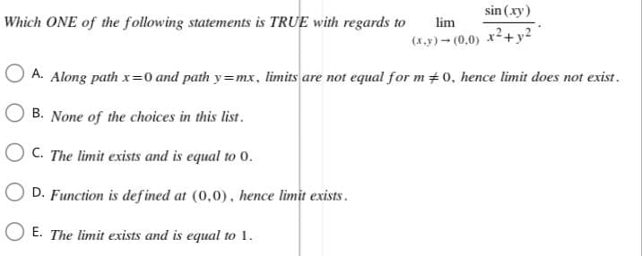 sin (xy)
Which ONE of the following statements is TRUE with regards to
lim
(x,y) → (0,0) x² + y2
A. Along path x=0 and path y=mx, limits are not equal for m #0, hence limit does not exist.
B. None of the choices in this list.
OC. The limit exists and is equal to 0.
OD. Function is defined at (0,0), hence limit exists.
E. The limit exists and is equal to 1.
