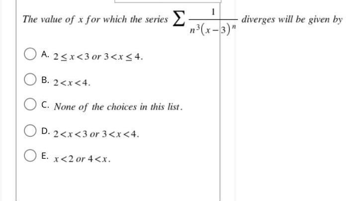 The value of x for which the series
A. 2<x<3 or 3 < x < 4.
B. 2<x<4.
C. None of the choices in this list.
D. 2<x<3 or 3 <x<4.
x<2 or 4<x.
O E.
E.
1
n³(x-3)"
diverges will be given by