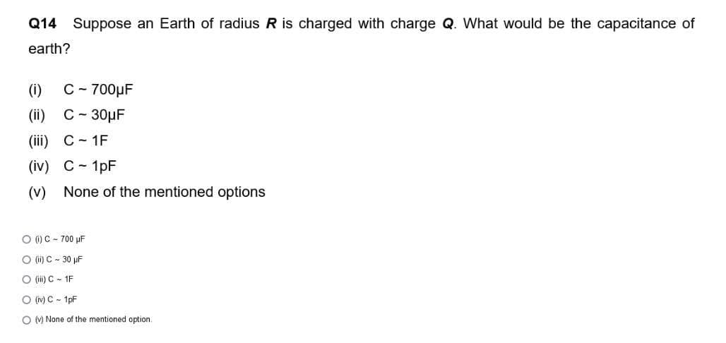 Q14 Suppose an Earth of radius R is charged with charge Q. What would be the capacitance of
earth?
(1) C-700μF
(ii) C-30μF
(iii) C-1F
(iv) C - 1pF
(V) None of the mentioned options
O (1) C-700 µF
O (ii) C-30 µF
O (iii) C-1F
O (iv) C - 1pF
O (v) None of the mentioned option.
