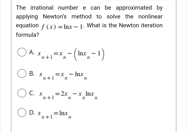 The irrational number e can be approximated by
applying Newton's method to solve the nonlinear
equation f (x) = Inx – 1. What is the Newton iteration
formula?
O A. x
=x
n+1 "n
In
В. х
,=x_ – Inx
n+1
O C. x,
'n+1=2x, -x_ Inx
"nn
O D. .
= Inx
n+1
