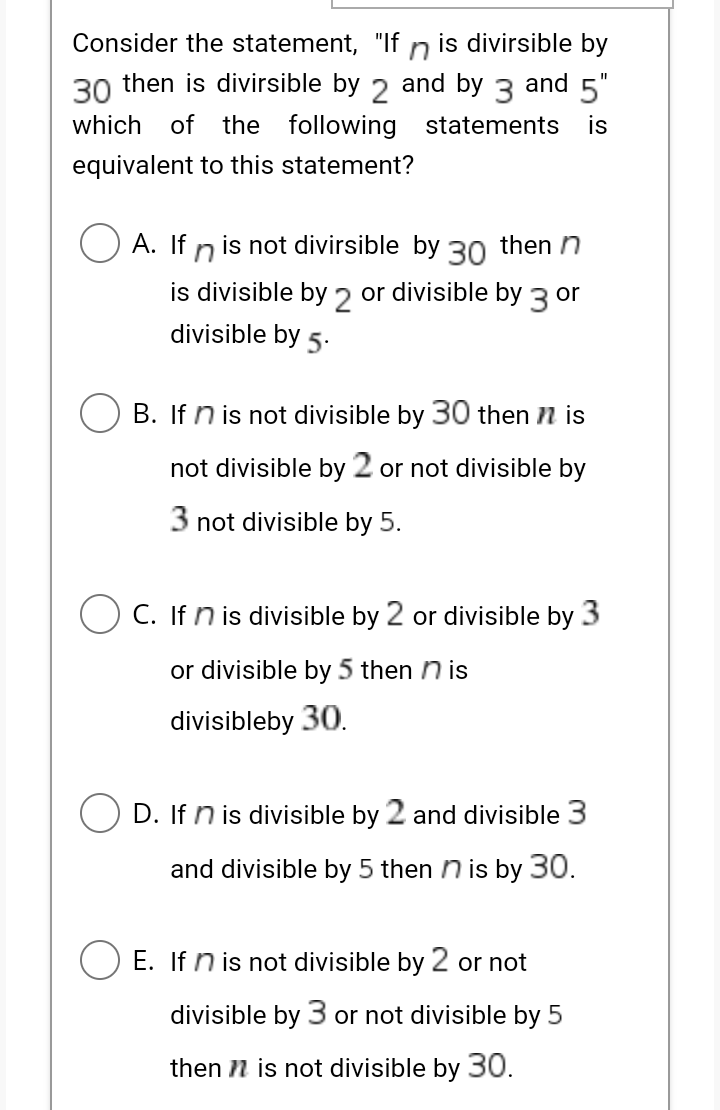 Consider the statement, "If
is divirsible by
30 then is divirsible by 2 and by 3 and 5"
which
of
the following statements
is
equivalent to this statement?
A. If n is not divirsible by 30 then n
is divisible by 2 or divisible by 3 or
divisible by 5.
B. If n is not divisible by 30 then n is
not divisible by 2 or not divisible by
3 not divisible by 5.
O C. If n is divisible by 2 or divisible by 3
or divisible by 5 then n is
divisibleby 30.
D. If n is divisible by 2 and divisible 3
and divisible by 5 then n is by 30.
E. If n is not divisible by 2 or not
divisible by 3 or not divisible by 5
then n is not divisible by 30.
