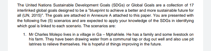 The United Nations Sustainable Development Goals (SDGs) or Global Goals are a collection of 17
interlinked global goals designed to be a "blueprint to achieve a better and more sustainable future for
all (UN, 2015)". The goals are attached in Annexure A attached to this paper. You are presented with
the following five (5) scenarios and are expected to apply your knowledge of the SDGs in identifying
which goal is linked to each scenario. The scenarios are:
1. Mr Charles Molepo lives in a village in Ga - Mphahlele. He has a family and some livestock on
his farm. They have been drawing water from a communal tap or dug out well and also use pit
latrines to relieve themselves. He is hopeful of things improving in the future.