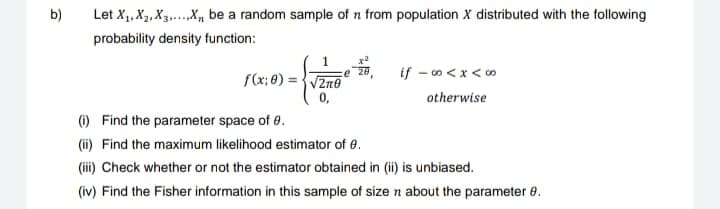 b)
Let X₁, X₂, X3.....X be a random sample of n from population X distributed with the following
probability density function:
f(x: 0)=√20
0,
#
if -∞0<x<∞
otherwise
(i)
Find the parameter space of 8.
(ii) Find the maximum likelihood estimator of 8.
(iii) Check whether or not the estimator obtained in (ii) is unbiased.
(iv) Find the Fisher information in this sample of size n about the parameter 8.