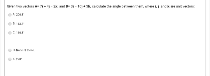 Given two vectors A= 7i + 4j - 2k, and B= 3i – 10j + 3k, calculate the angle between them, where i, j and k are unit vectors:
A. 206.8
B. 112.7"
C 116.3
D. None of these
E. 220
