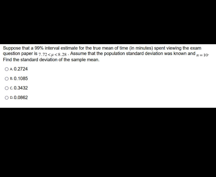 Suppose that a 99% interval estimate for the true mean of time (in minutes) spent viewing the exam
question paper is 7.72<µ<8.28 · Assume that the population standard deviation was known and n = 10-
Find the standard deviation of the sample mean.
O A. 0.2724
O B. 0.1085
O.0.3432
O D.0.0862
