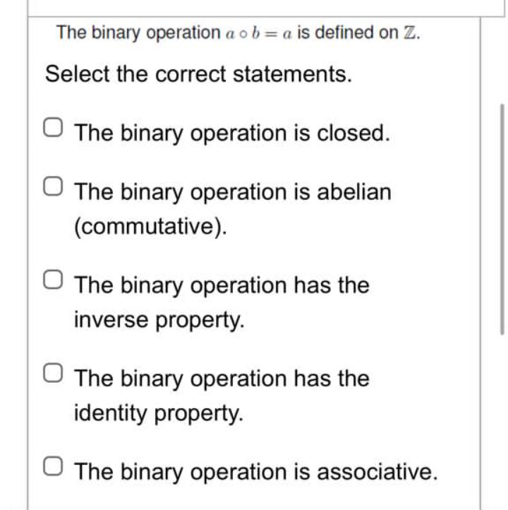 The binary operation a oba is defined on Z.
Select the correct statements.
O The binary operation is closed.
The binary operation is abelian
(commutative).
O The binary operation has the
inverse property.
The binary operation has the
identity property.
O The binary operation is associative.