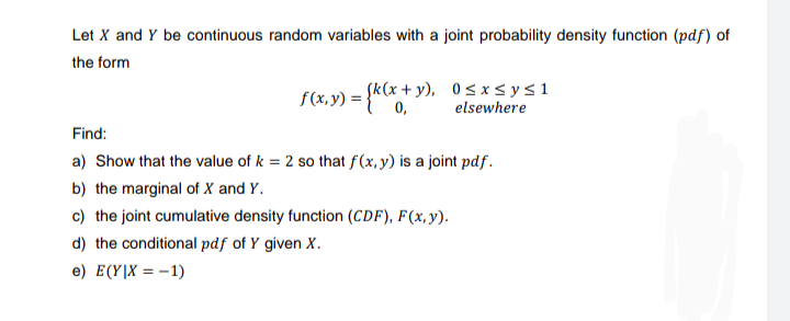 Let X and Y be continuous random variables with a joint probability density function (pdf) of
the form
f(x,y) = (k(x+y), 0≤x≤ysi
elsewhere
Find:
a) Show that the value of k = 2 so that f(x,y) is a joint pdf.
b) the marginal of X and Y.
c) the joint cumulative density function (CDF), F(x, y).
d) the conditional pdf of Y given X.
e) E(Y|X = -1)