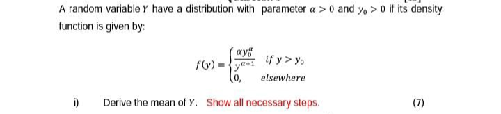 A random variable Y have a distribution with parameter a >0 and y, > 0 if its density
function is given by:
ay
if y> yo
ya+1
(0)
elsewhere
i)
Derive the mean of Y. Show all necessary steps.
(7)
